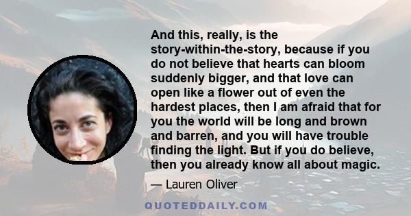 And this, really, is the story-within-the-story, because if you do not believe that hearts can bloom suddenly bigger, and that love can open like a flower out of even the hardest places, then I am afraid that for you
