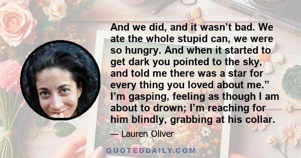 And we did, and it wasn’t bad. We ate the whole stupid can, we were so hungry. And when it started to get dark you pointed to the sky, and told me there was a star for every thing you loved about me.” I’m gasping,