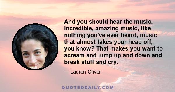 And you should hear the music. Incredible, amazing music, like nothing you've ever heard, music that almost takes your head off, you know? That makes you want to scream and jump up and down and break stuff and cry.