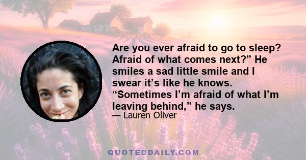 Are you ever afraid to go to sleep? Afraid of what comes next?” He smiles a sad little smile and I swear it’s like he knows. “Sometimes I’m afraid of what I’m leaving behind,” he says.