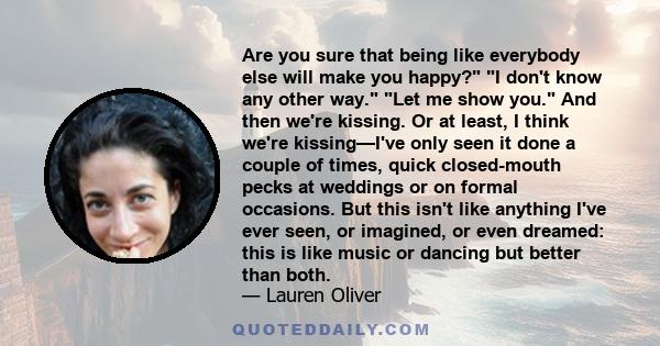 Are you sure that being like everybody else will make you happy? I don't know any other way. Let me show you. And then we're kissing. Or at least, I think we're kissing—I've only seen it done a couple of times, quick