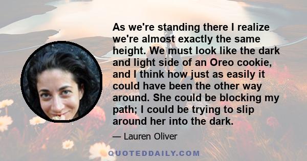 As we're standing there I realize we're almost exactly the same height. We must look like the dark and light side of an Oreo cookie, and I think how just as easily it could have been the other way around. She could be