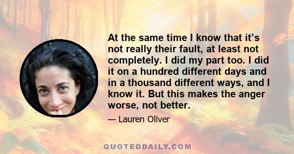 At the same time I know that it’s not really their fault, at least not completely. I did my part too. I did it on a hundred different days and in a thousand different ways, and I know it. But this makes the anger worse, 