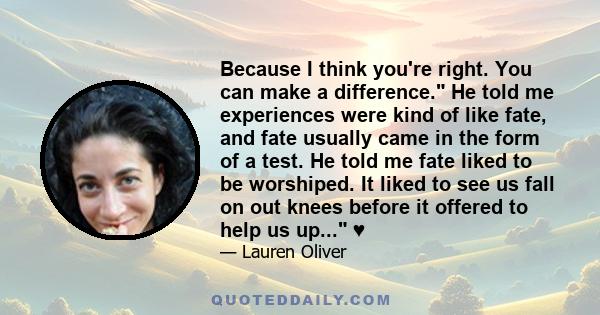 Because I think you're right. You can make a difference. He told me experiences were kind of like fate, and fate usually came in the form of a test. He told me fate liked to be worshiped. It liked to see us fall on out