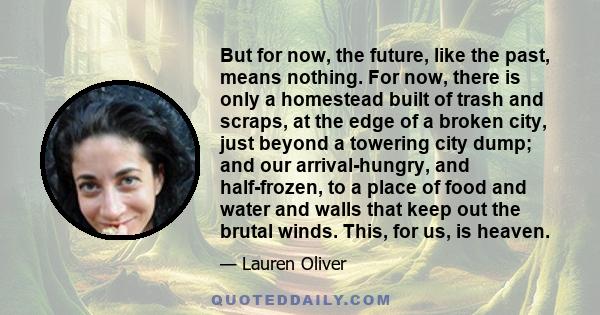 But for now, the future, like the past, means nothing. For now, there is only a homestead built of trash and scraps, at the edge of a broken city, just beyond a towering city dump; and our arrival-hungry, and