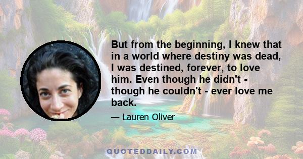 But from the beginning, I knew that in a world where destiny was dead, I was destined, forever, to love him. Even though he didn't - though he couldn't - ever love me back.