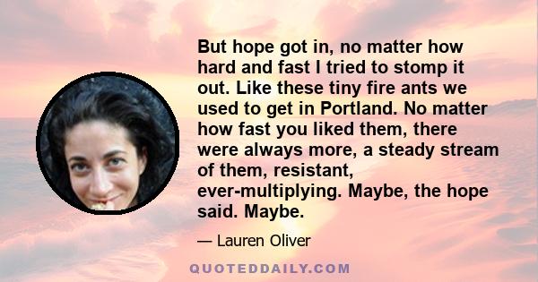 But hope got in, no matter how hard and fast I tried to stomp it out. Like these tiny fire ants we used to get in Portland. No matter how fast you liked them, there were always more, a steady stream of them, resistant,