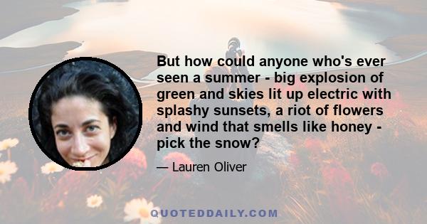 But how could anyone who's ever seen a summer - big explosion of green and skies lit up electric with splashy sunsets, a riot of flowers and wind that smells like honey - pick the snow?