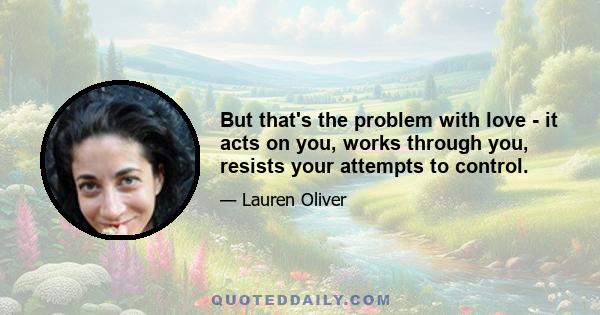 But that's the problem with love - it acts on you, works through you, resists your attempts to control.