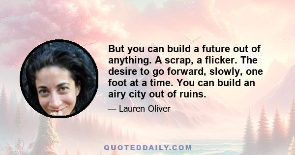 But you can build a future out of anything. A scrap, a flicker. The desire to go forward, slowly, one foot at a time. You can build an airy city out of ruins.