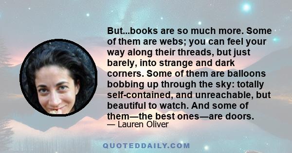 But...books are so much more. Some of them are webs; you can feel your way along their threads, but just barely, into strange and dark corners. Some of them are balloons bobbing up through the sky: totally