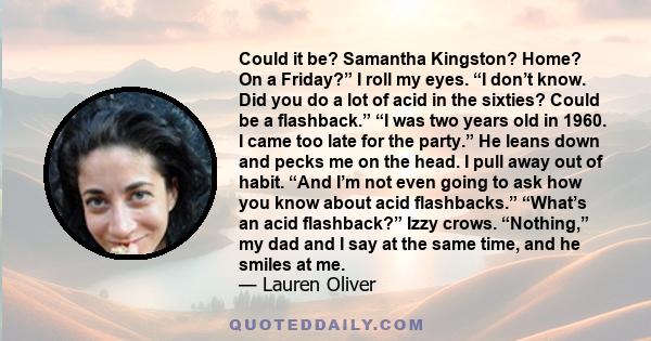 Could it be? Samantha Kingston? Home? On a Friday?” I roll my eyes. “I don’t know. Did you do a lot of acid in the sixties? Could be a flashback.” “I was two years old in 1960. I came too late for the party.” He leans