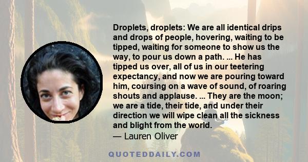 Droplets, droplets: we are all identical drips and drops of people, hovering, waiting to be tipped, waiting for someone to show us the way, to pour us down a path.