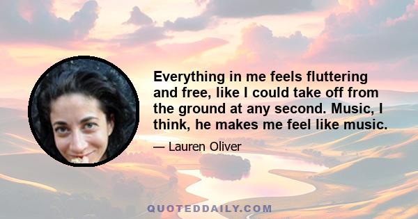 Everything in me feels fluttering and free, like I could take off from the ground at any second. Music, I think, he makes me feel like music.