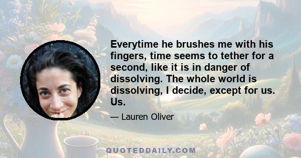 Everytime he brushes me with his fingers, time seems to tether for a second, like it is in danger of dissolving. The whole world is dissolving, I decide, except for us. Us.