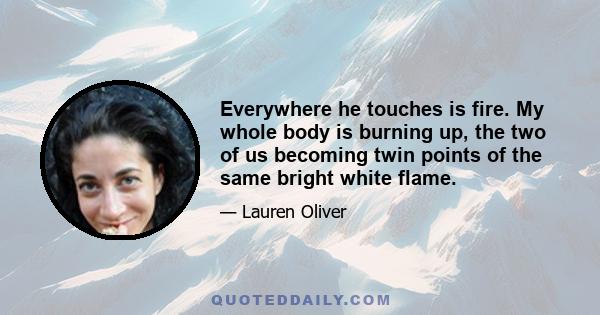 Everywhere he touches is fire. My whole body is burning up, the two of us becoming twin points of the same bright white flame.