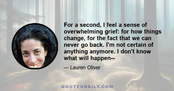 For a second, I feel a sense of overwhelming grief: for how things change, for the fact that we can never go back. I'm not certain of anything anymore. I don't know what will happen--