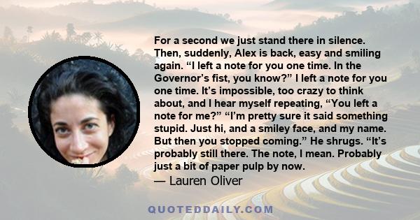 For a second we just stand there in silence. Then, suddenly, Alex is back, easy and smiling again. “I left a note for you one time. In the Governor’s fist, you know?” I left a note for you one time. It’s impossible, too 