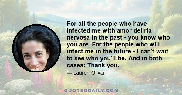 For all the people who have infected me with amor deliria nervosa in the past - you know who you are. For the people who will infect me in the future - I can't wait to see who you'll be. And in both cases: Thank you.