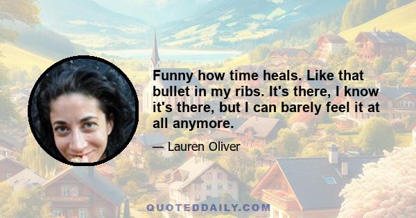 Funny how time heals. Like that bullet in my ribs. It's there, I know it's there, but I can barely feel it at all anymore.