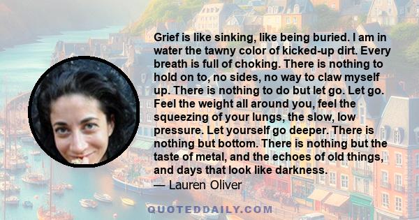 Grief is like sinking, like being buried. I am in water the tawny color of kicked-up dirt. Every breath is full of choking. There is nothing to hold on to, no sides, no way to claw myself up. There is nothing to do but