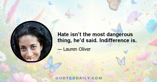 Hate isn’t the most dangerous thing, he’d said. Indifference is.