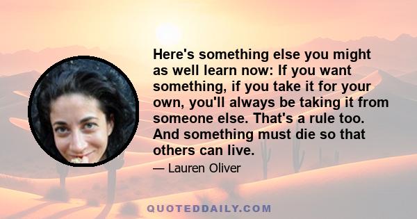 Here's something else you might as well learn now: If you want something, if you take it for your own, you'll always be taking it from someone else. That's a rule too. And something must die so that others can live.