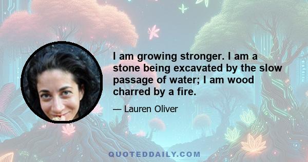 I am growing stronger. I am a stone being excavated by the slow passage of water; I am wood charred by a fire.