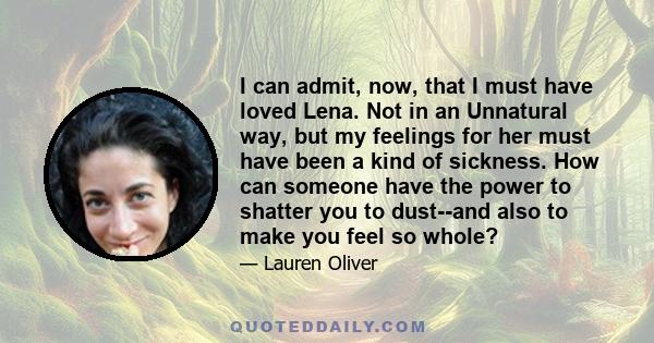 I can admit, now, that I must have loved Lena. Not in an Unnatural way, but my feelings for her must have been a kind of sickness. How can someone have the power to shatter you to dust--and also to make you feel so