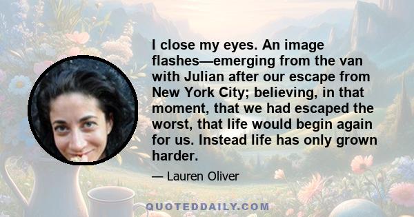 I close my eyes. An image flashes—emerging from the van with Julian after our escape from New York City; believing, in that moment, that we had escaped the worst, that life would begin again for us. Instead life has