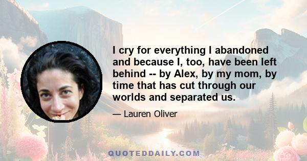 I cry for everything I abandoned and because I, too, have been left behind -- by Alex, by my mom, by time that has cut through our worlds and separated us.