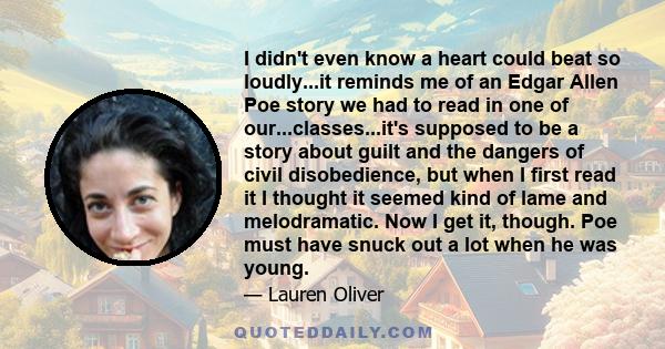 I didn't even know a heart could beat so loudly...it reminds me of an Edgar Allen Poe story we had to read in one of our...classes...it's supposed to be a story about guilt and the dangers of civil disobedience, but