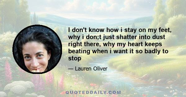 I don't know how i stay on my feet, why i don;t just shatter into dust right there, why my heart keeps beating when i want it so badly to stop