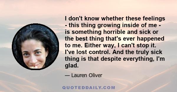 I don't know whether these feelings - this thing growing inside of me - is something horrible and sick or the best thing that's ever happened to me. Either way, I can't stop it. I've lost control. And the truly sick