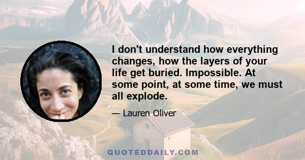 I don't understand how everything changes, how the layers of your life get buried. Impossible. At some point, at some time, we must all explode.