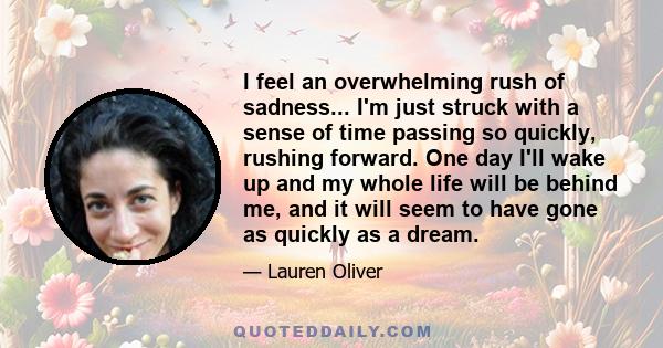 I feel an overwhelming rush of sadness... I'm just struck with a sense of time passing so quickly, rushing forward. One day I'll wake up and my whole life will be behind me, and it will seem to have gone as quickly as a 