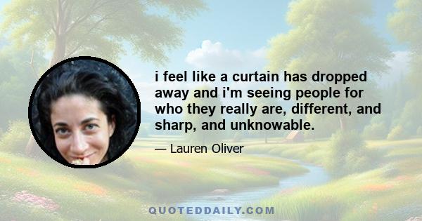 i feel like a curtain has dropped away and i'm seeing people for who they really are, different, and sharp, and unknowable.