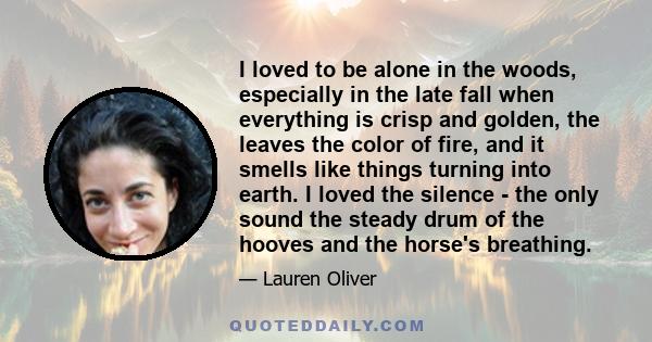 I loved to be alone in the woods, especially in the late fall when everything is crisp and golden, the leaves the color of fire, and it smells like things turning into earth. I loved the silence - the only sound the