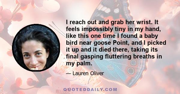 I reach out and grab her wrist. It feels impossibly tiny in my hand, like this one time I found a baby bird near goose Point, and I picked it up and it died there, taking its final gasping fluttering breaths in my palm.