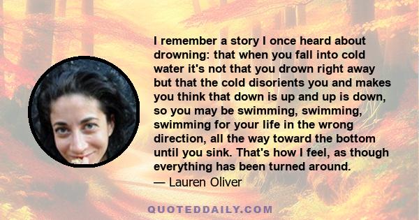 I remember a story I once heard about drowning: that when you fall into cold water it's not that you drown right away but that the cold disorients you and makes you think that down is up and up is down, so you may be