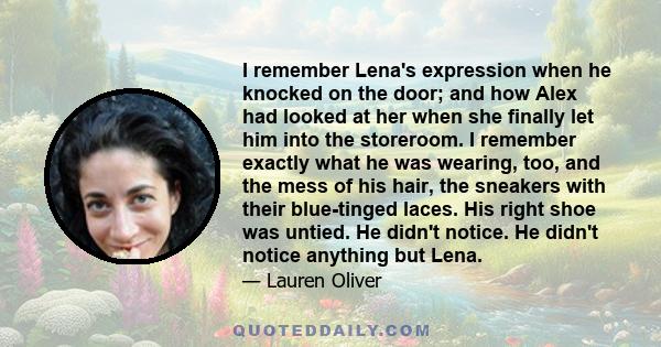 I remember Lena's expression when he knocked on the door; and how Alex had looked at her when she finally let him into the storeroom. I remember exactly what he was wearing, too, and the mess of his hair, the sneakers