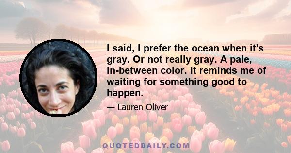 I said, I prefer the ocean when it's gray. Or not really gray. A pale, in-between color. It reminds me of waiting for something good to happen.