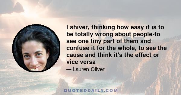 I shiver, thinking how easy it is to be totally wrong about people-to see one tiny part of them and confuse it for the whole, to see the cause and think it's the effect or vice versa