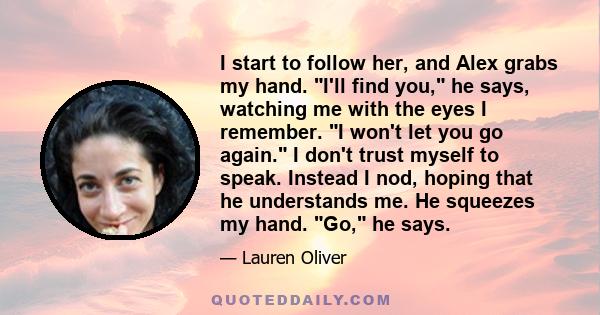 I start to follow her, and Alex grabs my hand. I'll find you, he says, watching me with the eyes I remember. I won't let you go again. I don't trust myself to speak. Instead I nod, hoping that he understands me. He