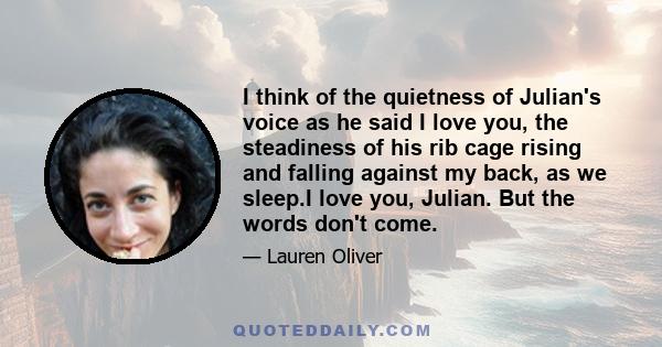 I think of the quietness of Julian's voice as he said I love you, the steadiness of his rib cage rising and falling against my back, as we sleep.I love you, Julian. But the words don't come.