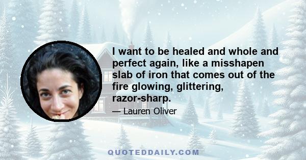 I want to be healed and whole and perfect again, like a misshapen slab of iron that comes out of the fire glowing, glittering, razor-sharp.