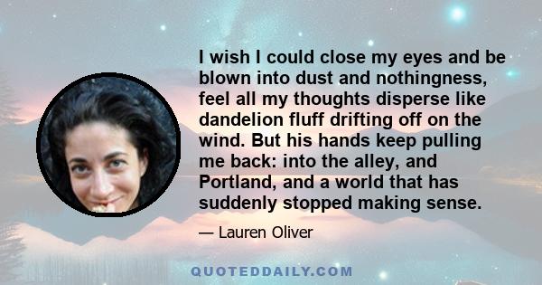 I wish I could close my eyes and be blown into dust and nothingness, feel all my thoughts disperse like dandelion fluff drifting off on the wind. But his hands keep pulling me back: into the alley, and Portland, and a