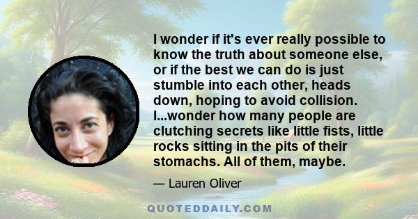 I wonder if it's ever really possible to know the truth about someone else, or if the best we can do is just stumble into each other, heads down, hoping to avoid collision. I...wonder how many people are clutching