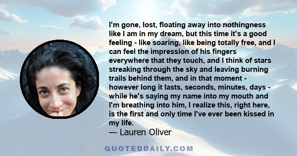 I'm gone, lost, floating away into nothingness like I am in my dream, but this time it's a good feeling - like soaring, like being totally free, and I can feel the impression of his fingers everywhere that they touch,