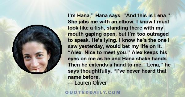 I’m Hana,” Hana says. “And this is Lena.” She jabs me with an elbow. I know I must look like a fish, standing there with my mouth gaping open, but I’m too outraged to speak. He’s lying. I know he’s the one I saw